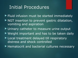 Initial Procedures
 Fluid infusion must be started immediately
 NGT insertion to prevent gastric dilatation,
vomiting and aspiration
 Urinary catheter to measure urine output
 Weight important and has to be taken daily
 Local treatment delayed till respiratory
distress and shock controlled
 Hematocrit and bacterial cultures necessary
 
