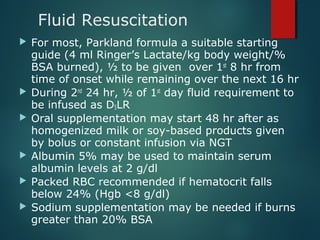 Fluid Resuscitation
 For most, Parkland formula a suitable starting
guide (4 ml Ringer’s Lactate/kg body weight/%
BSA burned), ½ to be given over 1st
8 hr from
time of onset while remaining over the next 16 hr
 During 2nd
24 hr, ½ of 1st
day fluid requirement to
be infused as D5LR
 Oral supplementation may start 48 hr after as
homogenized milk or soy-based products given
by bolus or constant infusion via NGT
 Albumin 5% may be used to maintain serum
albumin levels at 2 g/dl
 Packed RBC recommended if hematocrit falls
below 24% (Hgb <8 g/dl)
 Sodium supplementation may be needed if burns
greater than 20% BSA
 