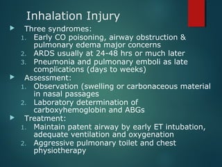 Inhalation Injury
 Three syndromes:
1. Early CO poisoning, airway obstruction &
pulmonary edema major concerns
2. ARDS usually at 24-48 hrs or much later
3. Pneumonia and pulmonary emboli as late
complications (days to weeks)
 Assessment:
1. Observation (swelling or carbonaceous material
in nasal passages
2. Laboratory determination of
carboxyhemoglobin and ABGs
 Treatment:
1. Maintain patent airway by early ET intubation,
adequate ventilation and oxygenation
2. Aggressive pulmonary toilet and chest
physiotherapy
 