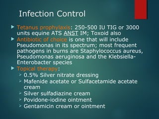 Infection Control
 Tetanus prophylaxis: 250-500 IU TIG or 3000
units equine ATS ANST IM; Toxoid also
 Antibiotic of choice is one that will include
Pseudomonas in its spectrum; most frequent
pathogens in burns are Staphylococcus aureus,
Pseudomonas aeruginosa and the Klebsiella-
Enterobacter species
 Topical therapy:
 0.5% Silver nitrate dressing
 Mafenide acetate or Sulfacetamide acetate
cream
 Silver sulfadiazine cream
 Povidone-iodine ointment
 Gentamicin cream or ointment
 