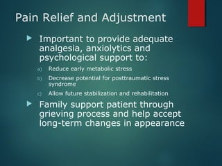 Pain Relief and Adjustment
 Important to provide adequate
analgesia, anxiolytics and
psychological support to:
a) Reduce early metabolic stress
b) Decrease potential for posttraumatic stress
syndrome
c) Allow future stabilization and rehabilitation
 Family support patient through
grieving process and help accept
long-term changes in appearance
 
