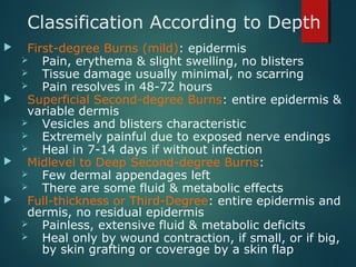 Classification According to Depth
 First-degree Burns (mild): epidermis
 Pain, erythema & slight swelling, no blisters
 Tissue damage usually minimal, no scarring
 Pain resolves in 48-72 hours
 Superficial Second-degree Burns: entire epidermis &
variable dermis
 Vesicles and blisters characteristic
 Extremely painful due to exposed nerve endings
 Heal in 7-14 days if without infection
 Midlevel to Deep Second-degree Burns:
 Few dermal appendages left
 There are some fluid & metabolic effects
 Full-thickness or Third-Degree: entire epidermis and
dermis, no residual epidermis
 Painless, extensive fluid & metabolic deficits
 Heal only by wound contraction, if small, or if big,
by skin grafting or coverage by a skin flap
 