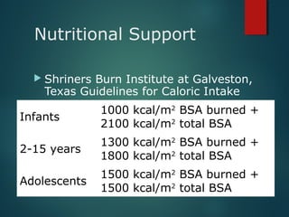 Nutritional Support
 Shriners Burn Institute at Galveston,
Texas Guidelines for Caloric Intake
Infants
1000 kcal/m2
BSA burned +
2100 kcal/m2
total BSA
2-15 years
1300 kcal/m2
BSA burned +
1800 kcal/m2
total BSA
Adolescents
1500 kcal/m2
BSA burned +
1500 kcal/m2
total BSA
 