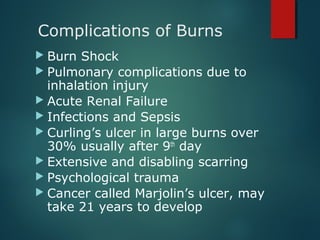 Complications of Burns
 Burn Shock
 Pulmonary complications due to
inhalation injury
 Acute Renal Failure
 Infections and Sepsis
 Curling’s ulcer in large burns over
30% usually after 9th
day
 Extensive and disabling scarring
 Psychological trauma
 Cancer called Marjolin’s ulcer, may
take 21 years to develop
 