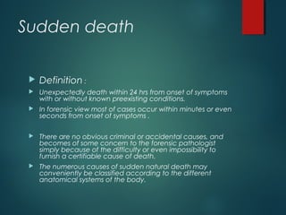Sudden death
 Definition :
 Unexpectedly death within 24 hrs from onset of symptoms
with or without known preexisting conditions.
 In forensic view most of cases occur within minutes or even
seconds from onset of symptoms .
 There are no obvious criminal or accidental causes, and
becomes of some concern to the forensic pathologist
simply because of the difficulty or even impossibility to
furnish a certifiable cause of death.
 The numerous causes of sudden natural death may
conveniently be classified according to the different
anatomical systems of the body.
 