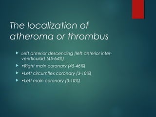 The localization of
atheroma or thrombus
 Left anterior descending (left anterior inter-
venrticular) (45-64%)
 •Right main coronary (45-46%)
 •Left circumflex coronary (3-10%)
 •Left main coronary (0-10%)
 