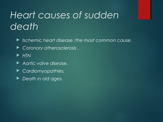 Heart causes of sudden
death
 Ischemic heart disease :the most common cause.
 Coronory atherosclerosis .
 HTN
 Aortic valve disease.
 Cardiomyopathies.
 Death in old ages.
 
