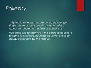 Epilepsy
Epileptic sufferers may die during a prolonged
single seizure or more usually during a series of
repeated seizures termed status epilepticus
Death is due to asphyxia if the epileptic ceases to
breathe or aspirates regurgitated vomit, or has an
airway obstructed by the tongue.
 