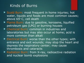 Kinds of Burns
 Scald Burn: most frequent in home injuries; hot
water, liquids and foods are most common causes;
above 65o
C, cell death
 Flame Burn: due to gasoline, kerosene, liquified
petroleum gas (LPG) or burning houses
 Chemical Burn: common in industries and
laboratories but may also occur at home; acid is
more common than alkali
 Electrical Burn: worse than the other types; with
entrance and exit wounds; may stop the heart and
depress the respiratory center; may cause
thrombosis and cataracts
 Radiation Burn: from X-ray, radioactive radiation
and nuclear bomb explosions
 