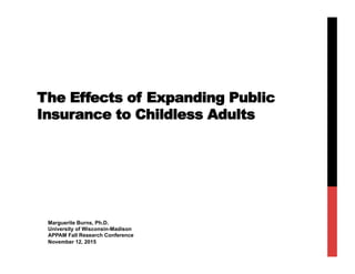 The Effects of Expanding Public
Insurance to Childless Adults
Marguerite Burns, Ph.D.
University of Wisconsin-Madison
APPAM Fall Research Conference
November 12, 2015
 