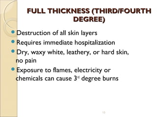 FULL THICKNESS (THIRD/FOURTHFULL THICKNESS (THIRD/FOURTH
DEGREE)DEGREE)
Destruction of all skin layers
Requires immediate hospitalization
Dry, waxy white, leathery, or hard skin,
no pain
Exposure to flames, electricity or
chemicals can cause 3rd
degree burns
13
 