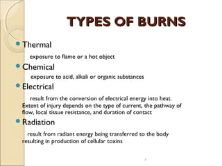 TYPES OF BURNSTYPES OF BURNS
Thermal
exposure to flame or a hot object
Chemical
exposure to acid, alkali or organic substances
Electrical
result from the conversion of electrical energy into heat.
Extent of injury depends on the type of current, the pathway of
flow, local tissue resistance, and duration of contact
Radiation
result from radiant energy being transferred to the body
resulting in production of cellular toxins
4
 