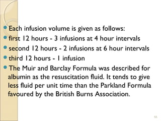 Each infusion volume is given as follows:
first 12 hours - 3 infusions at 4 hour intervals
second 12 hours - 2 infusions at 6 hour intervals
third 12 hours - 1 infusion
The Muir and Barclay Formula was described for
albumin as the resuscitation fluid. It tends to give
less fluid per unit time than the Parkland Formula
favoured by the British Burns Association.
55
 