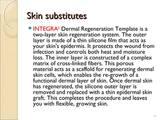 Skin substitutesSkin substitutes
INTEGRA®
 Dermal Regeneration Template is a
two-layer skin regeneration system. The outer
layer is made of a thin silicone film that acts as
your skin's epidermis. It protects the wound from
infection and controls both heat and moisture
loss. The inner layer is constructed of a complex
matrix of cross-linked fibers. This porous
material acts as a scaffold for regenerating dermal
skin cells, which enables the re-growth of a
functional dermal layer of skin. Once dermal skin
has regenerated, the silicone outer layer is
removed and replaced with a thin epidermal skin
graft. This completes the procedure and leaves
you with flexible, growing skin.
74
 