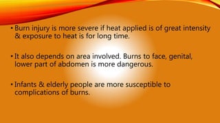 • Burn injury is more severe if heat applied is of great intensity
& exposure to heat is for long time.
• It also depends on area involved. Burns to face, genital,
lower part of abdomen is more dangerous.
• Infants & elderly people are more susceptible to
complications of burns.
 