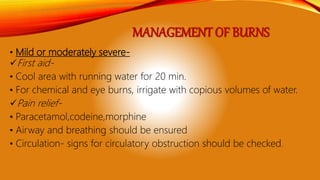 MANAGEMENT OF BURNS
• Mild or moderately severe-
First aid-
• Cool area with running water for 20 min.
• For chemical and eye burns, irrigate with copious volumes of water.
Pain relief-
• Paracetamol,codeine,morphine
• Airway and breathing should be ensured
• Circulation- signs for circulatory obstruction should be checked.
 