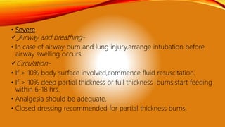 • Severe
 Airway and breathing-
• In case of airway burn and lung injury,arrange intubation before
airway swelling occurs.
Circulation-
• If > 10% body surface involved,commence fluid resuscitation.
• If > 10% deep partial thickness or full thickness burns,start feeding
within 6-18 hrs.
• Analgesia should be adequate.
• Closed dressing recommended for partial thickness burns.
 