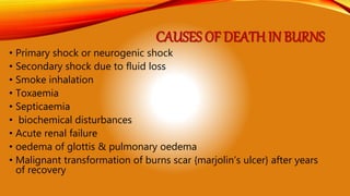 CAUSES OF DEATH IN BURNS
• Primary shock or neurogenic shock
• Secondary shock due to fluid loss
• Smoke inhalation
• Toxaemia
• Septicaemia
• biochemical disturbances
• Acute renal failure
• oedema of glottis & pulmonary oedema
• Malignant transformation of burns scar {marjolin’s ulcer} after years
of recovery
 