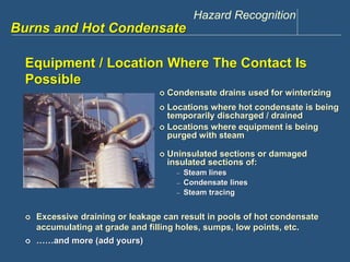 Hazard Recognition 
www.discountppe.com 
Burns and Hot Condensate 
Equipment / Location Where The Contact Is 
Possible 
 Condensate drains used for winterizing 
 Excessive draining or leakage can result in pools of hot condensate 
accumulating at grade and filling holes, sumps, low points, etc. 
 ……and more (add yours) 
 Locations where hot condensate is being 
temporarily discharged / drained 
 Locations where equipment is being 
purged with steam 
 Uninsulated sections or damaged 
insulated sections of: 
– Steam lines 
– Condensate lines 
– Steam tracing 
 