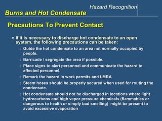 Hazard Recognition 
www.discountppe.com 
Burns and Hot Condensate 
Precautions To Prevent Contact 
 If it is necessary to discharge hot condensate to an open 
system, the following precautions can be taken: 
 Guide the hot condensate to an area not normally occupied by 
people. 
 Barricade / segregate the area if possible. 
 Place signs to alert personnel and communicate the hazard to 
affected personnel. 
 Remark the hazard in work permits and LMRA 
 Steam hoses should be properly secured when used for routing the 
condensate. 
 Hot condensate should not be discharged in locations where light 
hydrocarbons and high vapor pressure chemicals (flammables or 
dangerous to health or simply bad smelling) might be present to 
avoid excessive evaporation 
 