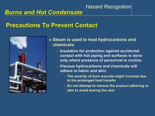 Hazard Recognition 
www.discountppe.com 
Burns and Hot Condensate 
Precautions To Prevent Contact 
 Steam is used to heat hydrocarbons and 
chemicals: 
– Insulation for protection against accidental 
contact with hot piping and surfaces is done 
only where presence of personnel is routine. 
– Viscous hydrocarbons and chemicals will 
adhere to fabric and skin: 
• The severity of burn wounds might increase due 
to the prolonged heat transfer 
• Do not attempt to remove the product adhering to 
skin to avoid tearing the skin 
 