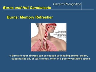 Hazard Recognition 
www.discountppe.com 
Burns and Hot Condensate 
Burns: Memory Refresher 
 Burns to your airways can be caused by inhaling smoke, steam, 
superheated air, or toxic fumes, often in a poorly ventilated space 
 