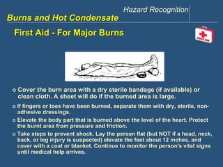 Hazard Recognition 
www.discountppe.com 
Burns and Hot Condensate 
First Aid - For Major Burns 
 Cover the burn area with a dry sterile bandage (if available) or 
clean cloth. A sheet will do if the burned area is large. 
 If fingers or toes have been burned, separate them with dry, sterile, non-adhesive 
dressings. 
 Elevate the body part that is burned above the level of the heart. Protect 
the burnt area from pressure and friction. 
 Take steps to prevent shock. Lay the person flat (but NOT if a head, neck, 
back, or leg injury is suspected) elevate the feet about 12 inches, and 
cover with a coat or blanket. Continue to monitor the person's vital signs 
until medical help arrives. 
 