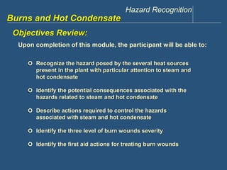 Hazard Recognition 
www.discountppe.com 
Burns and Hot Condensate 
Objectives Review: 
Upon completion of this module, the participant will be able to: 
 Recognize the hazard posed by the several heat sources 
present in the plant with particular attention to steam and 
hot condensate 
 Identify the potential consequences associated with the 
hazards related to steam and hot condensate 
 Describe actions required to control the hazards 
associated with steam and hot condensate 
 Identify the three level of burn wounds severity 
 Identify the first aid actions for treating burn wounds 
