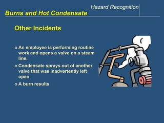 Hazard Recognition 
www.discountppe.com 
Burns and Hot Condensate 
Other Incidents 
 An employee is performing routine 
work and opens a valve on a steam 
line. 
 Condensate sprays out of another 
valve that was inadvertently left 
open 
 A burn results 
 