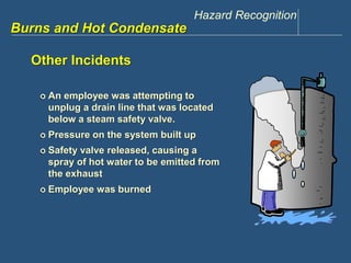 Hazard Recognition 
www.discountppe.com 
Burns and Hot Condensate 
Other Incidents 
 An employee was attempting to 
unplug a drain line that was located 
below a steam safety valve. 
 Pressure on the system built up 
 Safety valve released, causing a 
spray of hot water to be emitted from 
the exhaust 
 Employee was burned 
 