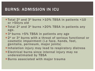 BURNS: ADMISSION IN ICU
 Total 2o and 3o burns >10% TBSA in patients <10
or >50yrs old
 Total 2o and 3o burns >20% TBSA in patients any
age.
 3o burns >5% TBSA in patients any age
 2o or 3o burns with a threat of serious functional or
cosmetic impairment (i.e face, hands, feet,
genitalia, perineum, major joints)
 Inhalation injury may lead to respiratory distress
 Electrical burns since internal injury may ne
underestimated by TBSA
 Burns associated with major trauma
 