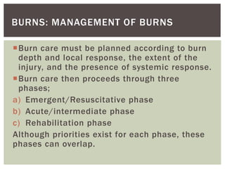 BURNS: MANAGEMENT OF BURNS
Burn care must be planned according to burn
depth and local response, the extent of the
injury, and the presence of systemic response.
Burn care then proceeds through three
phases;
a) Emergent/Resuscitative phase
b) Acute/intermediate phase
c) Rehabilitation phase
Although priorities exist for each phase, these
phases can overlap.
 