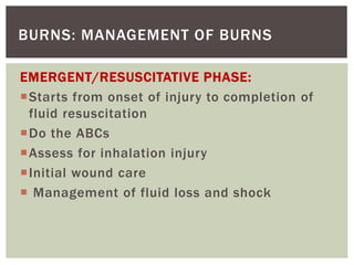 BURNS: MANAGEMENT OF BURNS
EMERGENT/RESUSCITATIVE PHASE:
Starts from onset of injury to completion of
fluid resuscitation
Do the ABCs
Assess for inhalation injury
Initial wound care
 Management of fluid loss and shock
 