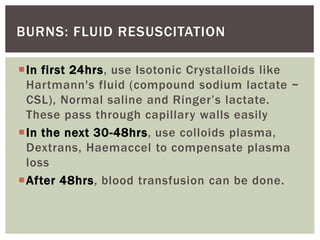 BURNS: FLUID RESUSCITATION
In first 24hrs, use Isotonic Crystalloids like
Hartmann's fluid (compound sodium lactate ~
CSL), Normal saline and Ringer’s lactate.
These pass through capillary walls easily
In the next 30-48hrs, use colloids plasma,
Dextrans, Haemaccel to compensate plasma
loss
After 48hrs, blood transfusion can be done.
 