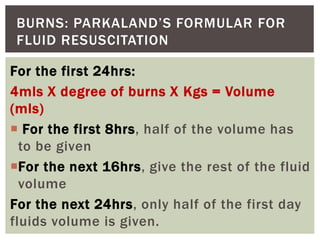 BURNS: PARKALAND’S FORMULAR FOR
FLUID RESUSCITATION
For the first 24hrs:
4mls X degree of burns X Kgs = Volume
(mls)
 For the first 8hrs, half of the volume has
to be given
For the next 16hrs, give the rest of the fluid
volume
For the next 24hrs, only half of the first day
fluids volume is given.
 