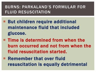 BURNS: PARKALAND’S FORMULAR FOR
FLUID RESUSCITATION
 But children require additional
maintenance fluid that included
glucose.
 Time is determined from when the
burn occurred and not from when the
fluid resuscitation started.
 Remember that over fluid
resuscitation is equally detrimental
 