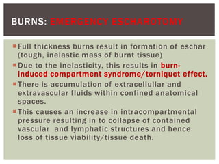 BURNS: EMERGENCY ESCHAROTOMY
Full thickness burns result in formation of eschar
(tough, inelastic mass of burnt tissue)
Due to the inelasticity, this results in burn-
induced compartment syndrome/torniquet effect.
There is accumulation of extracellullar and
extravascular fluids within confined anatomical
spaces.
This causes an increase in intracompartmental
pressure resulting in to collapse of contained
vascular and lymphatic structures and hence
loss of tissue viability/tissue death.
 
