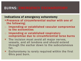 BURNS: EMERGENCY ESCHAROTOMY
Indications of emergency echarotomy
Presence of circumferential eschar with one of
the following;
o Impending or established vascular compromise
to the extremities
o Impending or established respiratory
compromise due to circumferential torso burns
 The incision must avoid all major nerves,
vessels, and all tendons and should extend
through the eschar down to the subcutaneous
fat.
 Escharotomy is rarely required within the first
6hrs post burn.
 