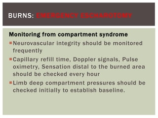 BURNS: EMERGENCY ESCHAROTOMY
Monitoring from compartment syndrome
Neurovascular integrity should be monitored
frequently
Capillary refill time, Doppler signals, Pulse
oximetry, Sensation distal to the burned area
should be checked every hour
Limb deep compartment pressures should be
checked initially to establish baseline.
 