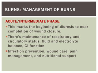 BURNS: MANAGEMENT OF BURNS
ACUTE/INTERMEDIATE PHASE:
This marks the beginning of diuresis to near
completion of wound closure.
There’s maintenance of respiratory and
circulatory status, fluid and electrolyte
balance, GI function
Infection prevention, wound care, pain
management, and nutritional support
 