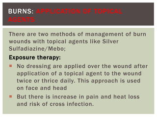 BURNS: APPLICATION OF TOPICAL
AGENTS
There are two methods of management of burn
wounds with topical agents like Silver
Sulfadiazine/Mebo;
Exposure therapy:
 No dressing are applied over the wound after
application of a topical agent to the wound
twice or thrice daily. This approach is used
on face and head
 But there is increase in pain and heat loss
and risk of cross infection.
 