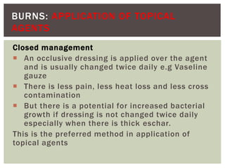 BURNS: APPLICATION OF TOPICAL
AGENTS
Closed management
 An occlusive dressing is applied over the agent
and is usually changed twice daily e.g Vaseline
gauze
 There is less pain, less heat loss and less cross
contamination
 But there is a potential for increased bacterial
growth if dressing is not changed twice daily
especially when there is thick eschar.
This is the preferred method in application of
topical agents
 