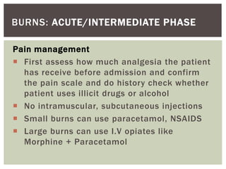 BURNS: ACUTE/INTERMEDIATE PHASE
Pain management
 First assess how much analgesia the patient
has receive before admission and confirm
the pain scale and do history check whether
patient uses illicit drugs or alcohol
 No intramuscular, subcutaneous injections
 Small burns can use paracetamol, NSAIDS
 Large burns can use I.V opiates like
Morphine + Paracetamol
 