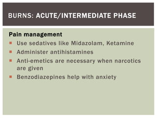 BURNS: ACUTE/INTERMEDIATE PHASE
Pain management
 Use sedatives like Midazolam, Ketamine
 Administer antihistamines
 Anti-emetics are necessary when narcotics
are given
 Benzodiazepines help with anxiety
 