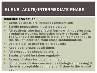 BURNS: ACUTE/INTERMEDIATE PHASE
Infection prevention
 Burns patients are immunocompromised
 Sterile precautions must be rigorous
 All patients who have facial burns with not dressing,
exudating wounds, inhalation injury or burns >20%
TBSA, should be nursed in isolation rooms to reduce
the risk of infection from cross contamination.
 Use protective gear for all producers
 Keep door closed at all times
 All procedures should be sterile
 Swabs should be taken regularly
 Assess blisters for potential infection
 Sometimes blisters are used as biological dressing if
there is acceptable capillary refill time in the wound
bed
 