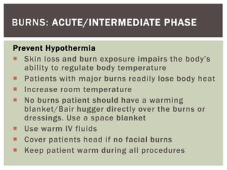 BURNS: ACUTE/INTERMEDIATE PHASE
Prevent Hypothermia
 Skin loss and burn exposure impairs the body’s
ability to regulate body temperature
 Patients with major burns readily lose body heat
 Increase room temperature
 No burns patient should have a warming
blanket/Bair hugger directly over the burns or
dressings. Use a space blanket
 Use warm IV fluids
 Cover patients head if no facial burns
 Keep patient warm during all procedures
 