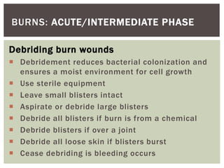 BURNS: ACUTE/INTERMEDIATE PHASE
Debriding burn wounds
 Debridement reduces bacterial colonization and
ensures a moist environment for cell growth
 Use sterile equipment
 Leave small blisters intact
 Aspirate or debride large blisters
 Debride all blisters if burn is from a chemical
 Debride blisters if over a joint
 Debride all loose skin if blisters burst
 Cease debriding is bleeding occurs
 