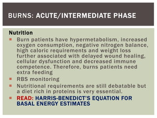 BURNS: ACUTE/INTERMEDIATE PHASE
Nutrition
 Burn patients have hypermetabolism, increased
oxygen consumption, negative nitrogen balance,
high caloric requirements and weight loss
further associated with delayed wound healing,
cellular dysfunction and decreased immune
competence. Therefore, burns patients need
extra feeding
 RBS monitoring
 Nutritional requirements are still debatable but
a diet rich in proteins is very essential.
 READ: HARRIS-BENEDICT’S EQUATION FOR
BASAL ENERGY ESTIMATES
 