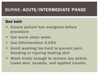 BURNS: ACUTE/INTERMEDIATE PHASE
Bed bath
 Ensure patient has analgesia before
procedure
 Use warm clean water
 Use Chlorhexidine 0.05%
 Avoid washing too hard to prevent pain,
bleeding or injuring healing skin
 Wash firmly enough to remove any debris.
Loose skin, exudate, and applied creams.
 