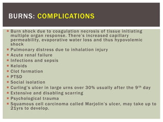 BURNS: COMPLICATIONS
 Burn shock due to coagulation necrosis of tissue initiating
multiple organ response. There’s increased capillary
permeability, evaporative water loss and thus hypovolemic
shock
 Pulmonary distress due to inhalation injury
 Acute renal failure
 Infections and sepsis
 Keloids
 Clot formation
 PTSD
 Social isolation
 Curling’s ulcer in large urns over 30% usually after the 9th day
 Extensive and disabling scarring
 Psychological trauma
 Squamous cell carcinoma called Marjolin’s ulcer, may take up to
21yrs to develop.
 